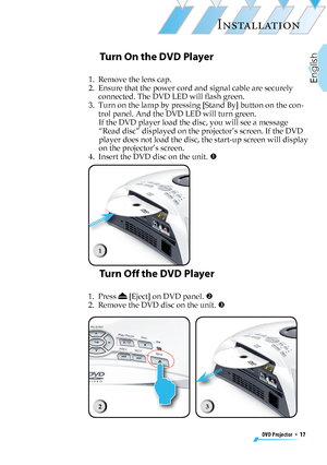 Page 17
DVD Projector  *  17
English

INSTALLATION

Turn On the DVD Player
1.   Remove the lens cap.
2.   Ensure that the power cord and signal cable are securely 
connected. The DVD LED will ﬂash green.
3.   Turn on the lamp by pressing [Stand By] button on the con-
trol panel. And the DVD LED will turn green. 
If the DVD player load the disc, you will see a message 
“Read disc” displayed on the projector’s screen. If the DVD 
player does not load the disc, the start-up screen will display 
on the projector’s...