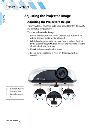 Page 20
20  *  DVD Projector
English

INSTALLATION

Adjusting the Projector’s Height
The projector is equipped with three adjustable feet to modify 
the height of the projector.
To raise or lower the image:
1.   Locate the elevator foot. Press the elevator button  to 
extend the foot so it may be adjusted.
2.   While holding down the elevator button, adjust the foot 
to the desired height , then release the button to lock the 
elevator foot into position.
3.   Use  to ﬁne-tune tilt-adjustment.
4.   Lower the...