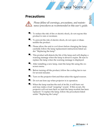 Page 3
DVD Projector  *  3
English

USAGE NOTICE
Precautions
  Please follow all warnings, precautions, and mainte-
nance procedures as recommended in this user’s guide.
▀■   To reduce the risk of ﬁre or electric shock, do not expose this 
product to rain or moisture.
▀■   To prevent the risk of electric shock, do not open or disas-
semble the product.
▀■   Please allow the unit to cool down before changing the lamp; 
carefully follow the lamp replacement instructions listed un-
der “Replacing the lamp”.
▀■...