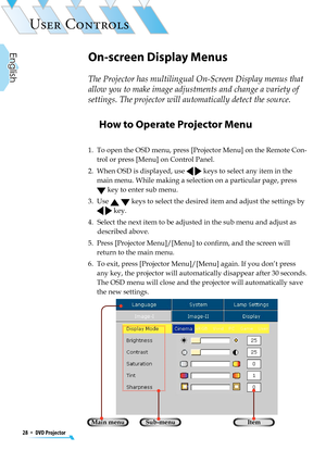 Page 28
28  *  DVD Projector
English

USER CONTROLS

How to Operate Projector Menu
1.   To open the OSD menu, press [Projector Menu] on the Remote Con-
trol or press [Menu] on Control Panel. 
2.   When OSD is displayed, use   keys to select any item in the 
main menu. While making a selection on a particular page, press  
 key to enter sub menu.
3.   Use   keys to select the desired item and adjust the settings by 
  key. 
4.   Select the next item to be adjusted in the sub menu and adjust as 
described above....