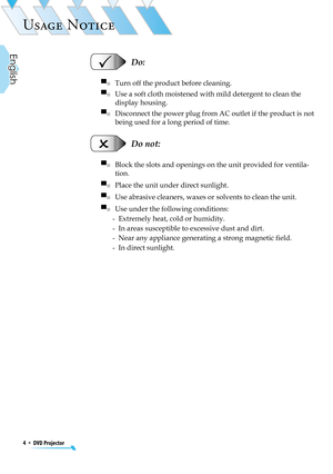 Page 4
4  *  DVD Projector
English

USAGE NOTICE

  Do:
▀■   Turn off the product before cleaning.
▀■   Use a soft cloth moistened with mild detergent to clean the 
display housing.
▀■   Disconnect the power plug from AC outlet if the product is not 
being used for a long period of time.
  Do not:
▀■   Block the slots and openings on the unit provided for ventila-
tion.
▀■   Place the unit under direct sunlight.
▀■   Use abrasive cleaners, waxes or solvents to clean the unit.
▀■   Use under the following...