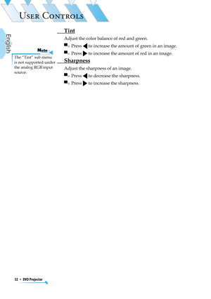 Page 32
32  *  DVD Projector
English

USER CONTROLS

 Tint
Adjust the color balance of red and green.
▀■  Press  to increase the amount of green in an image.
▀■  Press  to increase the amount of red in an image.
 Sharpness
Adjust the sharpness of an image.
▀■  Press  to decrease the sharpness.
▀■  Press  to increase the sharpness.
The “Tint” sub menu is not supported under the analog RGB input source.
NoteNote 