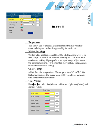 Page 33
DVD Projector  *  33
English

USER CONTROLS

Image-II
  De gamma
This allows you to choose a degamma table that has been ﬁne-
tuned to bring out the best image quality for the input.
 White Peaking
Use the white peaking control to set the white peaking level of the 
DMD chip.  “1” stands for minimal peaking, and “10” stands for 
maximum peaking.  If you prefer a stronger image, adjust toward 
the maximum setting.  For a smoother, more natural image, adjust 
toward the minimum setting.
 Color Temp....