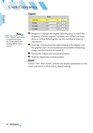 Page 34
34  *  DVD Projector
English

USER CONTROLS

 Signal
 
▀■  Frequency: Changes the display data frequency to match the 
frequency of your computer’s graphic card. When you expe-
rience a vertical ﬂickering bar, use this function to make an 
adjustment.
▀■  Tracking : Synchronizes the signal timing of the display with 
the graphics card. If you experience an unstable or ﬂickering 
image, use this function to correct it.
▀■  Horizontal: Adjusts the horizontal position. 
▀■  Vertical: Adjusts the vertical...