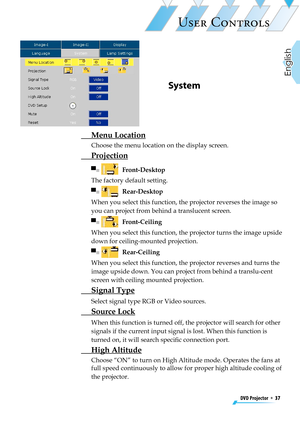 Page 37
DVD Projector  *  37
English

USER CONTROLS

 Menu Location
Choose the menu location on the display screen. 
  Projection
▀■    Front-Desktop 
The factory default setting.
▀■    Rear-Desktop
When you select this function, the projector reverses the image so 
you can project from behind a translucent screen.
▀■    Front-Ceiling
When you select this function, the projector turns the image upside 
down for ceiling-mounted projection.
▀■    Rear-Ceiling 
When you select this function, the projector reverses...