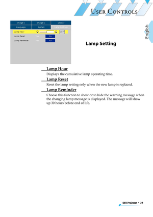 Page 39
DVD Projector  *  39
English

USER CONTROLS

Lamp Setting
 Lamp Hour
Displays the cumulative lamp operating time.
 Lamp Reset
Reset the lamp setting only when the new lamp is replaced.
 Lamp Reminder
Choose this function to show or to hide the warning message when 
the changing lamp message is displayed. The message will show 
up 30 hours before end of life. 