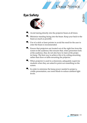 Page 5
DVD Projector  *  5
English

USAGE NOTICE

Eye Safety
 
▀■   Avoid staring directly into the projector beam at all times.
▀■   Minimize standing facing into the beam. Keep your back to the 
beam as much as possible.
▀■   Use of a stick or laser pointer to avoid the need for the user to 
enter the beam is recommended. 
▀■   Ensure that projectors are located out of the sight line from the 
screen to the audience; this ensures that, when presenters look 
at the audience, they do not also have to stare at...