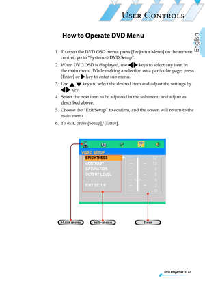 Page 41
DVD Projector  *  41
English

USER CONTROLS

How to Operate DVD Menu
1.   To open the DVD OSD menu, press [Projector Menu] on the remote 
control, go to “System-->DVD Setup”. 
2.   When DVD OSD is displayed, use   keys to select any item in 
the main menu. While making a selection on a particular page, press 
[Enter] or  key to enter sub menu.
3.   Use   keys to select the desired item and adjust the settings by 
  key.
4.   Select the next item to be adjusted in the sub menu and adjust as 
described...