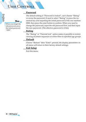 Page 44
44  *  DVD Projector
English

USER CONTROLS

When you forget the old password, press the initial password “0000”.
NoteNote
 Password
The default setting is “Password is locked”, can’t choose “Rating” 
or revise the password. If need to select “Rating” to press the nu-
merical key and importing the initial password of the one machine: 
0000, then press the enter button to conﬁrm. When you need to 
change the password, input the old password ﬁrst, and then input 
the new password. (The effective password...