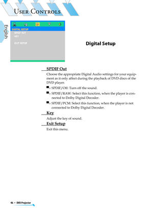 Page 46
46  *  DVD Projector
English

USER CONTROLS

Digital Setup
 SPDIF Out
Choose the appropriate Digital Audio settings for your equip-
ment as it only affect during the playback of DVD discs of the 
DVD player.
▀■  SPDIF/Off: Turn off the sound.
▀■  SPDIF/RAW: Select this function, when the player is con-
nected to Dolby Digital Decoder.
▀■  SPDIF/PCM: Select this function, when the player is not 
connected to Dolby Digital Decoder.
 Key
 Adjust the key of sound.
 Exit Setup
Exit this menu. 