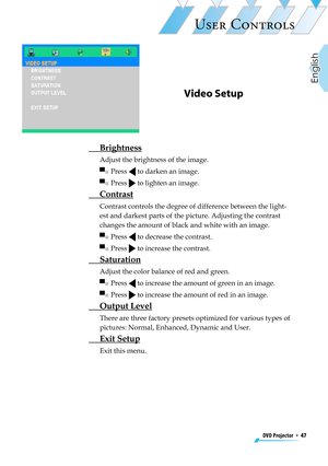 Page 47
DVD Projector  *  47
English

USER CONTROLS

Video Setup
  Brightness
Adjust the brightness of the image.
▀■  Press  to darken an image.
▀■  Press  to lighten an image.
 Contrast
Contrast controls the degree of difference between the light-
est and darkest parts of the picture. Adjusting the contrast 
changes the amount of black and white with an image.
▀■  Press  to decrease the contrast.
▀■  Press  to increase the contrast.
 Saturation
Adjust the color balance of red and green.
▀■  Press  to increase...