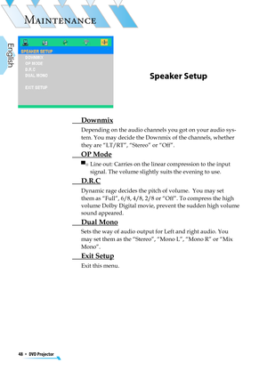 Page 48
48  *  DVD Projector
English

MAINTENANCE

Speaker Setup
 Downmix
Depending on the audio channels you got on your audio sys-
tem. You may decide the Downmix of the channels, whether 
they are “LT/RT”, “Stereo” or “Off”.
 OP Mode
 ▀■  Line out: Carries on the linear compression to the input 
signal. The volume slightly suits the evening to use.
 D.R.C
 Dynamic rage decides the pitch of volume.  You may set 
them as “Full”, 6/8, 4/8, 2/8 or “Off”. To compress the high 
volume Dolby Digital movie, prevent...