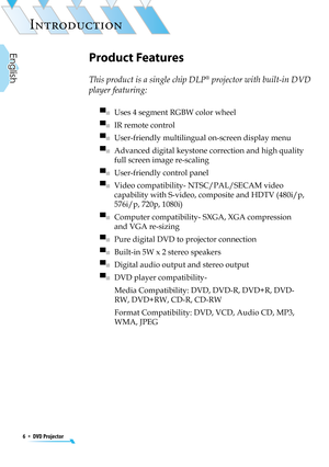 Page 6
6  *  DVD Projector
English

INTRODUCTION

Product Features
This product is a single chip DLP® projector with built-in DVD 
player featuring: 
▀■   Uses 4 segment RGBW color wheel
▀■   IR remote control
▀■   User-friendly multilingual on-screen display menu 
▀■   Advanced digital keystone correction and high quality 
full screen image re-scaling
▀■   User-friendly control panel
▀■   Video compatibility- NTSC/PAL/SECAM video 
capability with S-video, composite and HDTV (480i/p, 
576i/p, 720p, 1080i)
▀■...