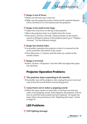 Page 51
DVD Projector  *  51
English

MAINTENANCE

 Image is out of focus:
  Make sure the lens cap is removed.
  Make sure the projection screen is between the required distance 
4.92 to 32.8 feet (1.5 to 10.0 meters) from the projector.
 Image is too small or too large:
  Adjust the zoom lever on the top of the projector.
  Move the projector closer to or farther from the screen.
  Press [4:3] / [16:9-I] / [16:9-II] / [Native] button on the remote 
control or [Projector menu] on the projector panel, go to...