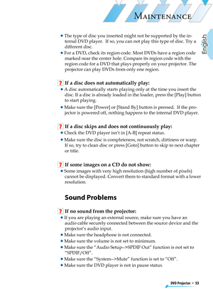 Page 53
DVD Projector  *  53
English

MAINTENANCE

  The type of disc you inserted might not be supported by the in-
ternal DVD player.  If so, you can not play this type of disc. Try a 
different disc.
  For a DVD, check its region code. Most DVDs have a region code 
marked near the center hole. Compare its region code with the 
region code for a DVD that plays properly on your projector. The 
projector can play DVDs from only one region.
 If a disc does not automatically play:
  A disc automatically starts...
