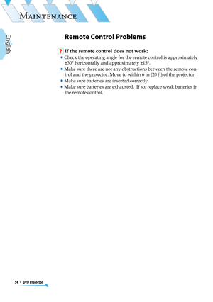 Page 54
54  *  DVD Projector
English

MAINTENANCE

Remote Control Problems
 If the remote control does not work:
  Check the operating angle for the remote control is approximately 
±30° horizontally and approximately ±15°. 
  Make sure there are not any obstructions between the remote con-
trol and the projector. Move to within 6 m (20 ft) of the projector.
  Make sure batteries are inserted correctly.
  Make sure batteries are exhausted.  If so, replace weak batteries in 
the remote control.  