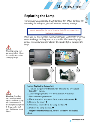 Page 55
DVD Projector  *  55
English

MAINTENANCE

Replacing the Lamp
The projector automatically detects the lamp life.  When the lamp life 
is nearing the end of use, you will receive a warning message.
Warning: Lamp com-partment is hot!  Allow it to cool down before changing lamp!
Lamp Replacing Procedure: 
1.  Turn off the power to the lamp by pressing the [Power] or [Stand By] button.
2.  Allow the projector to cool down at least 30 minutes.
3.  Disconnect the power cord.
4.  Use screwdriver to remove the...