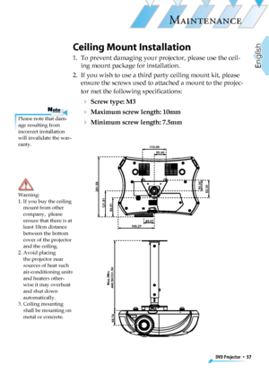 Page 57
DVD Projector  *  57
English

MAINTENANCE

110.0055.00
50.30
82.30281.58
121.81
89.81
49.07169.27
Max./Min.
446.50/331.50
68.74

Ceiling Mount Installation
1.   To prevent damaging your projector, please use the ceil-
ing mount package for installation.
2.   If you wish to use a third party ceiling mount kit, please 
ensure the screws used to attached a mount to the projec-
tor met the following speciﬁcations:
  Screw type: M3
  Maximum screw length: 10mm
  Minimum screw length: 7.5mm
Warning: 1.  If...