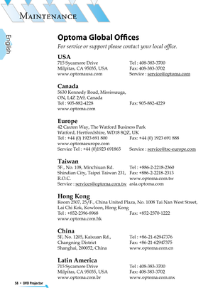 Page 58
58  *  DVD Projector
English

MAINTENANCE

Optoma Global Ofﬁces
For service or support please contact your local ofﬁce.
USA
715 Sycamore Drive  Tel : 408-383-3700
Milpitas, CA 95035, USA  Fax: 408-383-3702 
www.optomausa.com Service : service@optoma.com
Canada
5630 Kennedy Road, Mississauga,
ON, L4Z 2A9, Canada
Tel : 905-882-4228 Fax: 905-882-4229
www.optoma.com
Europe
42 Caxton Way, The Watford Business Park 
Watford, Hertfordshire, WD18 8QZ, UK 
Tel : +44 (0) 1923 691 800  Fax: +44 (0) 1923 691 888...