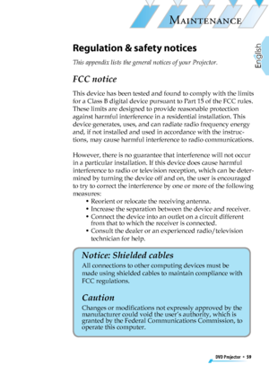 Page 59
DVD Projector  *  59
English

MAINTENANCE

Regulation & safety notices
This appendix lists the general notices of your Projector. 
FCC notice 
This device has been tested and found to comply with the limits 
for a Class B digital device pursuant to Part 15 of the FCC rules. 
These limits are designed to provide reasonable protection 
against harmful interference in a residential installation. This 
device generates, uses, and can radiate radio frequency energy 
and, if not installed and used in...