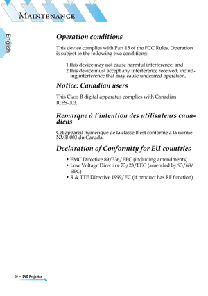 Page 60
60  *  DVD Projector
English

MAINTENANCE
Operation conditions 
This device complies with Part 15 of the FCC Rules. Operation 
is subject to the following two conditions:
1.this device may not cause harmful interference, and
2.this device must accept any interference received, includ-ing interference that may cause undesired operation. 
Notice: Canadian users 
This Class B digital apparatus complies with Canadian 
ICES-003. 
Remarque à l’intention des utilisateurs cana-
diens 
Cet appareil numerique de...