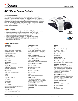 Page 1
© Copyright 2007 Optoma Technology, Inc. DLP® and the DLP logo are registered trademarks of Texas Instruments. All sp\
ecifications subject to change at any time.
Datasheet – DV11
Brightness
1300 ANSI Lumens
Supported Resolution
480p, 720p, 1080i, SVGA, XGA, 
SXGA, VGA, SXGA+, VESA, PC and 
Macintosh Compatible
Contrast Ratio
2200:1 (Full On/Off)
Lamp Life
2000 Hours
Lamp Type
180W User Replaceable
Display Type
Single 0.55” DDR DLP® Technology 
by Texas Instruments
Throw Ratio
1.36 – 1.50...