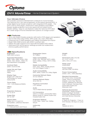 Page 1© Copyright 2008 Optoma Technology, Inc. DLP® and the DLP logo are registered trademarks of Texas Instruments. All sp\
ecifications subject to change at any time.
LIVE THE HIGH-DEFINITION LIFESTYLE
Brightness
1600 ANSI Lumens
Supported Resolution
480p, 720p, 1080i, SVGA, XGA, 
SXGA, VGA, SXGA+, VESA, PC 
and Macintosh Compatible
Contrast Ratio
2200:1 (Full On/Off)
Lamp Life and Type
2000 Hours
180W
Display Type
Single 0.55” DDR DLP
® 
Technology by Texas 
Instruments
Throw Ratio
1.36 – 1.50...