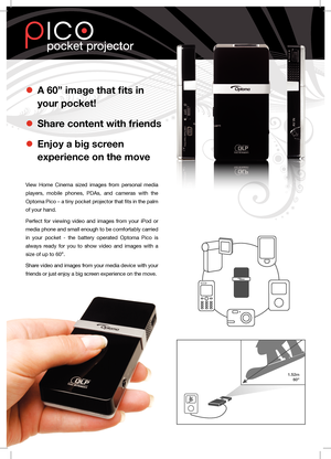 Page 1l A 60” image that fits in  
your pocket!
l Share content with friends 
l Enjoy a big screen  
experience on the move
View  Home  Cinema  sized  images  from  personal  media 
players,  mobile  phones,  PDAs,  and  cameras  with  the 
Optoma Pico – a tiny pocket projector that fits in the palm 
of your hand.
Perfect  for  viewing  video  and  images  from  your  iPod  or 
media phone and small enough to be comfortably carried 
in  your  pocket  -  the  battery  operated  Optoma  Pico  is 
always  ready...