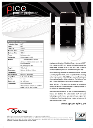 Page 2Technical Specifications
Projection TypeDLP®
LampLED
Lamp Life20,000 
Acoustic NoiseSilent
Contrast Ratio1000:1
PowerBattery operated 
RechargingMains power or USB
AV Input1 x 2.5mm 4 pole jack socket
AV Input combines stereo audio and 
composite video
PAL\NTSC (576i i)
Weight115g (4oz)
DimensionsW50mm D103mm H15mm
Throw Ratio1.9
Proj. DistanceMin 0.25 -  Max 2.6m
Image Size0.15 – 1.5m (6 – 60”)
Speaker1 x 0.5w
Battery LifeUp to 2 hours
Power InputMini USB connector
This connector can only be used for...