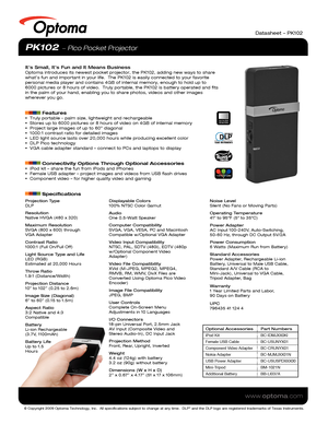 Page 1© Copyright 2009 Optoma Technology, Inc.  All specifications subject \
to change at any time.  DLP® and the DLP logo are registered trademarks of Texas Instruments.
www.optoma.com
Datasheet – PK102
PK102  Pico Pocket Projector
It’s Small, It’s Fun and It Means BusinessOptoma introduces its newest pocket projector, the PK102, adding new way\
s to share 
what’s fun and important in your life.  The PK102 is easily connected\
 to your favorite 
personal media player and contains 4GB of internal memory,...