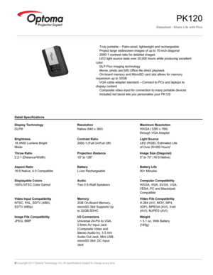 Page 1Datasheet - Share Life with Pico
PK120
   ·Truly portable – Palm-sized, lightweight and rechargeable
   ·Project large widescreen images of up to 70-inch diagonal
   ·2000:1 contrast ratio for detailed images
   ·LED light source lasts over 20,000 hours while producing excellent 
color
   ·DLP Pico imaging technology
   ·Movie, photo and MS Office file direct playback
   ·On-board memory and MicroSD card slot allows for memory 
expansion up to 32GB
   ·VGA cable adapter standard – Connect to PCs and...