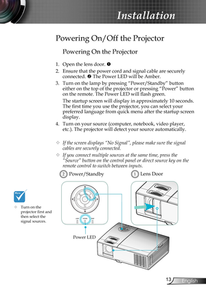 Page 13
3English

Installation

Powering On the Projector
1. Open the lens door. 
2. Ensure that the power cord and signal cable are securely 
connected.  The Power LED will be Amber.
3. Turn on the lamp by pressing “Power/Standby” button 
either on the top of the projector or pressing “Power” button 
on the remote. The Power LED will flash green.
 The startup screen will display in approximately 10 seconds. 
The first time you use the projector, you can select your 
preferred language from quick menu...