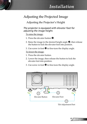 Page 15
5English

Installation

Adjusting the Projected Image
Adjusting the Projector’s Height
The projector is equipped with elevator foot for  
adjusting the image height.
 To raise the image:
1. Press the elevator button . 
2. Raise the image to the desired height angle , then release 
the button to lock the elevator foot into position.
3. Use screw in foot  to fine-tune the display angle. 
 To lower the image:
1. Press the elevator button.
2. Lower the image, then release the button to lock the...