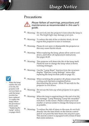 Page 3
3English

Usage Notice

	When the lamp reaches the end of its life, the projector will not turn back on until the lamp module has 
been replaced. To replace the lamp, follow the procedures listed under “Replacing the Lamp” section 
on pages 44-45.
Precautions
 
Please follow all warnings, precautions and 
maintenance as recommended in this user’s 
guide.
▀■ Warning- Do not look into the projector’s lens when the lamp is on. The bright light may damage your eyes.
▀■ Warning- To reduce the risk of fire...