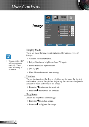 Page 22
22English

User Controls

Image
 Display Mode
There are many factory presets optimized for various types of  
images.
 Cinema: For home theater.
 Bright: Maximum brightness from PC input.
 Photo: Best color reproduction.
 TV: For TV.
 User: Memorize user’s own settings.
  Contrast
The contrast controls the degree of difference between the lightest 
and darkest parts of the picture. Adjusting the contrast changes the 
amount of black and white in the image.
  Press the  to decrease the contrast.
 ...