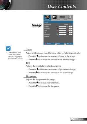 Page 23
23English

User Controls

Image
 Color
Adjust a video image from black and white to fully saturated color.
  Press the  to decrease the amount of color in the image.
  Press the  to increase the amount of color in the image.
 Tint 
  Adjusts the color balance of red and green.
  Press the  to decrease the amount of green in the image.
  Press the  to increase the amount of red in the image.
 Sharpness 
Adjusts the sharpness of the image.
  Press the  to decrease the sharpness.
  Press the  to...