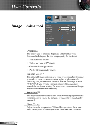 Page 24
24English

User Controls

Image | Advanced
 Degamma
This allows you to choose a degamma table that has been  
fine-tuned to bring out the best image quality for the input.
  Film: for home theater.
  Video: for video or TV source.
  Graphics: for image source.
  PC: for PC or computer source.
  Brilliant ColorTM
This adjustable item utilizes a new color-processing algorithm and 
system level enhancements to enable higher brightness while  
providing true, more vibrant colors in picture. The range is...