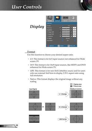 Page 28
28English

User Controls

Display
 Format
Use this function to choose your desired aspect ratio.
  4:3: This format is for 4x3 input sources not enhanced for Wide 
screen TV.
  16:9: This format is for 16x9 input sources, like HDTV and DVD 
enhanced for Wide screen TV.
  LBX: This format is for non-16x9, letterbox source and for users 
who use external 16x9 lens to display 2.35:1 aspect ratio using 
full resolution.
  Native: This format displays the original image without any 
scaling. 