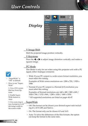 Page 30
30English

User Controls

Display
 V Image Shift
 Shift the projected image position vertically.
 V Keystone
Press the  or  to adjust image distortion vertically and makes a 
squarer image.
 PC Mode
This Mode is only for use when using this projector unit with a PC 
signal, either Analogue connector.
  Wide: If your PC output is a wide screen format resolution, you 
must select this setting.
    Examples of Wide screen resolutions are: 1280 x 720 / 1920 x 
1080.
  Normal: If your PC output is a Normal...