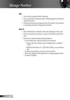 Page 4
4English

Usage Notice

Do:
		Turn off the product before cleaning.
		Use a soft cloth moistened with a mild detergent to clean the 
display housing.
		Disconnect the power plug from the AC outlet if the product 
is not being used for a long period of time.
Don’t:
		Do not block the ventilation slots and openings on the unit.
		Do not use abrasive cleaners, waxes or solvents to clean the  
   unit.
		Do not use under the following conditions:
   - In extremely hot, cold or humid environments....