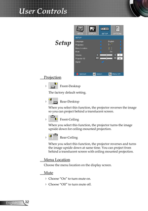 Page 32
32English

User Controls

Setup
 Projection
    Front-Desktop
The factory default setting.
    Rear-Desktop
When you select this function, the projector reverses the image 
so you can project behind a translucent screen.
    Front-Ceiling 
When you select this function, the projector turns the image 
upside down for ceiling-mounted projection.
    Rear-Ceiling 
When you select this function, the projector reverses and turns 
the image upside down at same time. You can project from 
behind a...