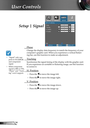 Page 34
34English

User Controls

Setup | Signal
 Phase
Change the display data frequency to match the frequency of your 
computer’s graphic card. When you experience a vertical flicker-
ing bar, use this function to make an adjustment.
 Tracking
Synchronize the signal timing of the display with the graphic card. 
If you experience an unstable or flickering image, use this function 
to correct it.
 H. Position
 Press the  to move the image left.
 Press the  to move the image right. 
 V. Position
 Press the...