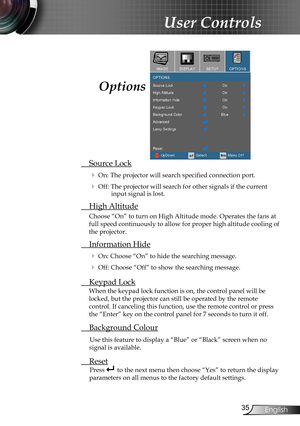 Page 35
35English

User Controls

 Source Lock
 On: The projector will search specified connection port.
 Off: The projector will search for other signals if the current input signal is lost. 
  High Altitude
Choose “On” to turn on High Altitude mode. Operates the fans at 
full speed continuously to allow for proper high altitude cooling of 
the projector.
 Information Hide
 On: Choose “On” to hide the searching message.
 Off: Choose “Off” to show the searching message.
 Keypad Lock
When the keypad lock...