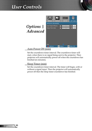 Page 36
36English

User Controls

 Auto Power Off (min)
Set the countdown timer interval. The countdown timer will 
start, when there is no signal being sent to the projector. Then 
projector will automatically power off when the countdown has 
finished (in minutes). 
 Sleep Timer (min)
Set the countdown timer interval. The timer will begin, with or 
without a signal input. Then the projector will automatically  
power off then the sleep timer countdown has finished. 
Options | 
Advanced 