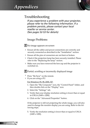 Page 38
38English

Appendices

Image Problems
 No image appears on-screen
 Ensure all the cables and power connections are correctly and 
securely connected as described in the “Installation” section.
 Ensure all the pins of connectors are not bent or broken.
 Check if the projection lamp has been securely installed. Please 
refer to the “Replacing the lamp” section.
 Make sure you have removed the lens cap and the projector is 
switched on.
 Partial, scrolling or incorrectly displayed image
 Press...