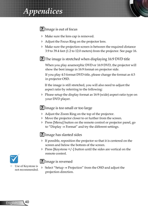 Page 40
40English

Appendices

 Image is out of focus
 Make sure the lens cap is removed.
 Adjust the Focus Ring on the projector lens. 
 Make sure the projection screen is between the required distance 
3.9 to 39.4 feet (1.2 to 12.0 meters) from the projector. See page 16.
 The image is stretched when displaying 16:9 DVD title
When you play anamorphic DVD or 16:9 DVD, the projector will 
show the best image in 16:9 format on projector side.
If you play 4:3 format DVD title, please change the format as 4:3...