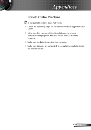 Page 43
43English

Appendices

Remote Control Problems
 If the remote control does not work
 Check the operating angle for the remote control is approximately 
±22.5°.
 Make sure there are no obstructions between the remote  
control and the projector. Move to within 6 m (20 ft) of the  
projector.
 Make sure the batteries are inserted correctly.
 Make sure batteries are exhausted. If so, replace weak batteries in 
the remote control. 