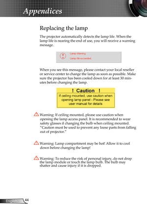 Page 44
44English

Appendices

Replacing the lamp
The projector automatically detects the lamp life. When the 
lamp life is nearing the end of use, you will receive a warning 
message.
 
When you see this message, please contact your local reseller 
or service center to change the lamp as soon as possible. Make 
sure the projector has been cooled down for at least 30 min-
utes before changing the lamp. 
 Warning: Lamp compartment may be hot! Allow it to cool 
down before changing the lamp!
 Warning: To reduce...