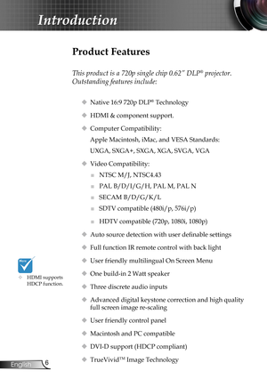 Page 6
6English

Introduction

Product Features
 
This product is a 720p single chip 0.62” DLP® projector. 
Outstanding features include:
 Native 16:9 720p DLP® Technology
 HDMI & component support.
 Computer Compatibility: 
Apple Macintosh, iMac, and VESA Standards:
UXGA, SXGA+, SXGA, XGA, SVGA, VGA
 Video Compatibility: 
■	NTSC M/J, NTSC4.43
■	PAL B/D/I/G/H, PAL M, PAL N
■	SECAM B/D/G/K/L
■	SDTV compatible (480i/p, 576i/p)
■	HDTV compatible (720p, 1080i, 1080p)
 Auto source detection with user definable...