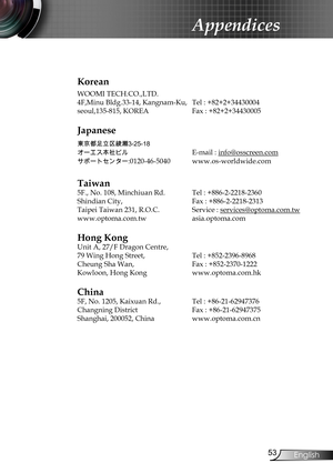 Page 53
53English

Appendices

Korean
WOOMI TECH.CO.,LTD.
4F,Minu Bldg.33-14, Kangnam-Ku,  Tel : +82+2+34430004
seoul,135-815, KOREA Fax : +82+2+34430005
Japanese
東京都足立区綾瀬3-25-18
オーエス本社ビル	E-mail : info@osscreen.com
サポートセンター:0120-46-5040	www.os-worldwide.com
Taiwan
5F., No. 108, Minchiuan Rd.  Tel : +886-2-2218-2360
Shindian City,   Fax : +886-2-2218-2313
Taipei Taiwan 231, R.O.C. Service : services@optoma.com.tw
www.optoma.com.tw asia.optoma.com
Hong Kong
Unit A, 27/F Dragon Centre,
79 Wing Hong Street, Tel :...